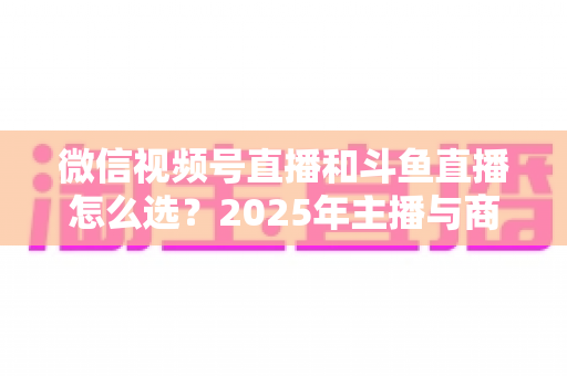 微信视频号直播和斗鱼直播怎么选？2025年主播与商家最全平台选择指南