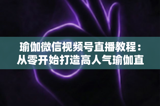 瑜伽微信视频号直播教程：从零开始打造高人气瑜伽直播间的完整指南