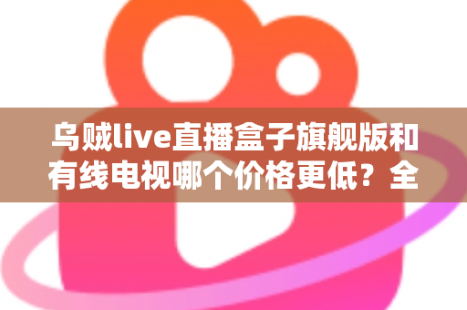 乌贼live直播盒子旗舰版和有线电视哪个价格更低？全方位费用对比与家庭选购指南