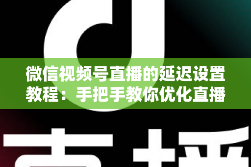 微信视频号直播的延迟设置教程：手把手教你优化直播互动体验的完整实操指南