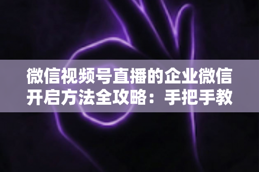 微信视频号直播的企业微信开启方法全攻略：手把手教你打通公私域流量，助力企业高效获客转化