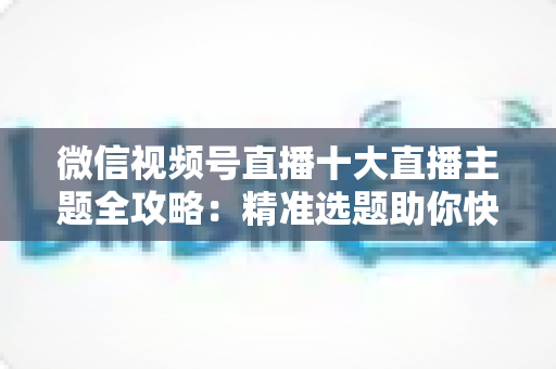 微信视频号直播十大直播主题全攻略：精准选题助你快速涨粉变现的实战指南
