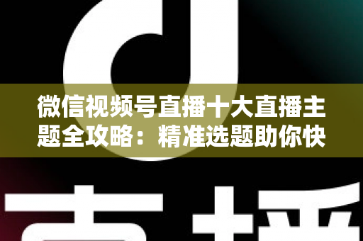 微信视频号直播十大直播主题全攻略：精准选题助你快速涨粉变现的实战指南