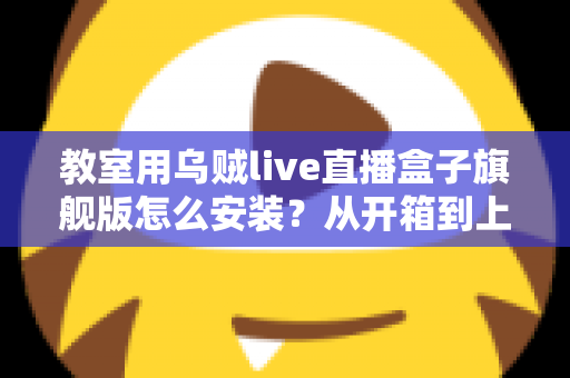 教室用乌贼live直播盒子旗舰版怎么安装？从开箱到上课直播的全流程保姆级安装指南与教学应用攻略