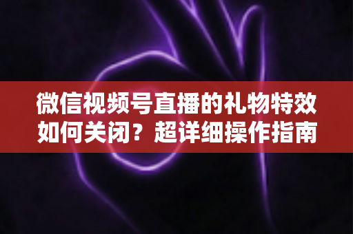 微信视频号直播的礼物特效如何关闭？超详细操作指南与实用技巧全解析