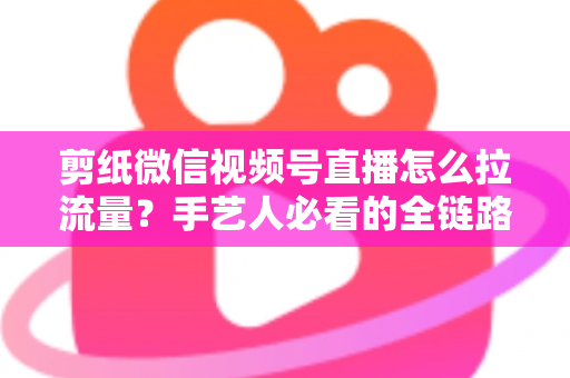 剪纸微信视频号直播怎么拉流量？手艺人必看的全链路引流实战指南