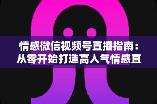 情感微信视频号直播指南：从零开始打造高人气情感直播间的实战运营全攻略