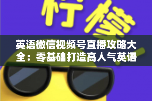 英语微信视频号直播攻略大全：零基础打造高人气英语直播间的实战指南