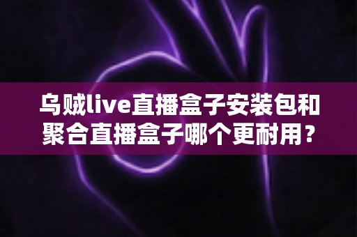 乌贼live直播盒子安装包和聚合直播盒子哪个更耐用？深度对比解析与避坑选购指南