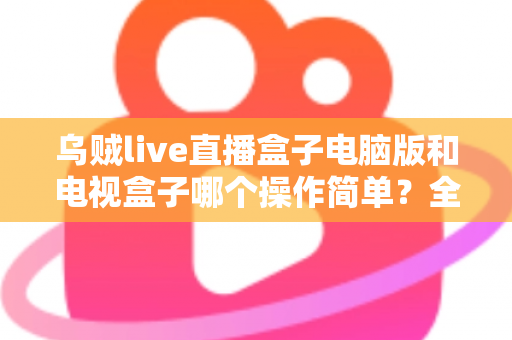 乌贼live直播盒子电脑版和电视盒子哪个操作简单？全面对比解析帮你轻松选对设备