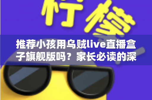 推荐小孩用乌贼live直播盒子旗舰版吗？家长必读的深度分析与安全建议
