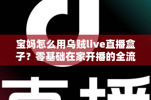 宝妈怎么用乌贼live直播盒子？零基础在家开播的全流程实用指南
