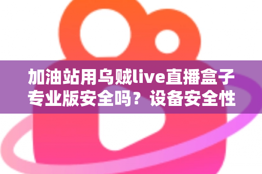 加油站用乌贼live直播盒子专业版安全吗？设备安全性全面解析与合规使用指南