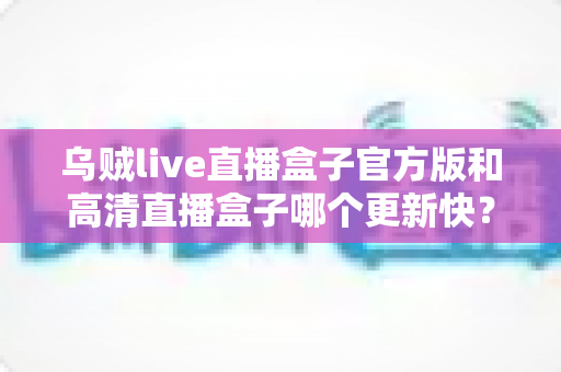 乌贼live直播盒子官方版和高清直播盒子哪个更新快？全面对比解析与实用选择指南