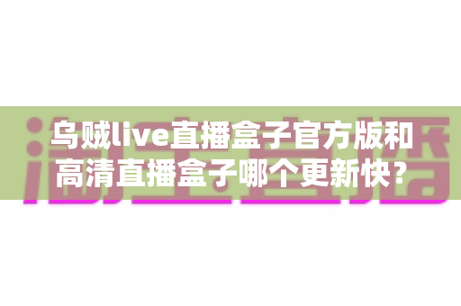 乌贼live直播盒子官方版和高清直播盒子哪个更新快？全面对比解析与实用选择指南
