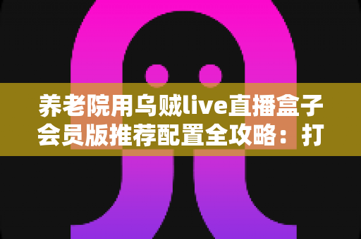 养老院用乌贼live直播盒子会员版推荐配置全攻略：打造长者专属智慧文娱新体验