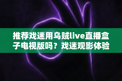 推荐戏迷用乌贼live直播盒子电视版吗？戏迷观影体验全面评测与实用指南
