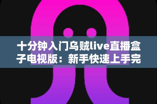 十分钟入门乌贼live直播盒子电视版：新手快速上手完整指南