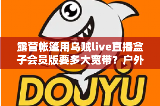 露营帐篷用乌贼live直播盒子会员版要多大宽带?户外直播带宽配置全攻略 露营帐篷用乌贼live直播盒子会员版要多大宽带?户外直播带宽配置全攻略