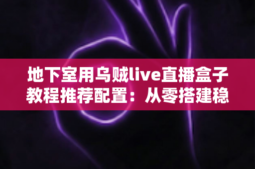 地下室用乌贼live直播盒子教程推荐配置：从零搭建稳定高清直播间的完整指南