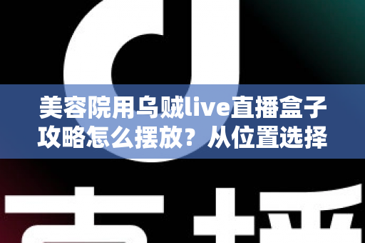 美容院用乌贼live直播盒子攻略怎么摆放？从位置选择到细节调整的完整实操指南