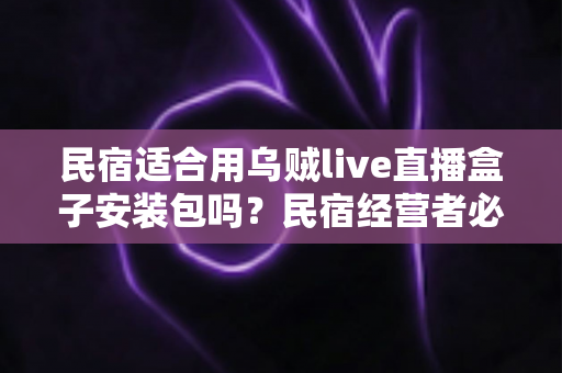民宿适合用乌贼live直播盒子安装包吗？民宿经营者必读的直播设备选择与合规使用全解析