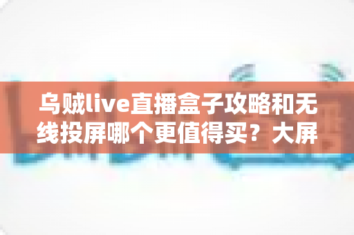 乌贼live直播盒子攻略和无线投屏哪个更值得买?大屏观影方案深度对比与避坑选购指南 乌贼live直播盒子攻略和无线投屏哪个更值得买?大屏观影方案深度对比与避坑选购指南
