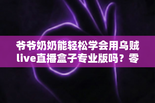 爷爷奶奶能轻松学会用乌贼live直播盒子专业版吗？零基础老人上手全指南