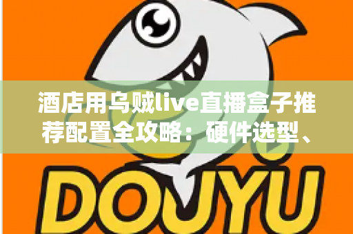 酒店用乌贼live直播盒子推荐配置全攻略：硬件选型、系统部署与避坑指南一文讲透