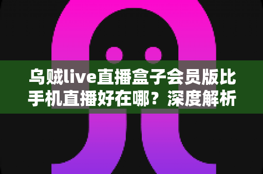 乌贼live直播盒子会员版比手机直播好在哪？深度解析会员版直播盒子的核心优势与使用体验
