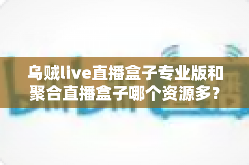 乌贼live直播盒子专业版和聚合直播盒子哪个资源多？深度对比分析帮你选对工具