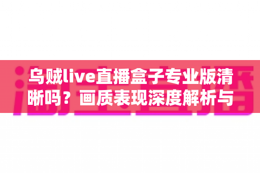 乌贼live直播盒子专业版清晰吗？画质表现深度解析与使用体验全面指南