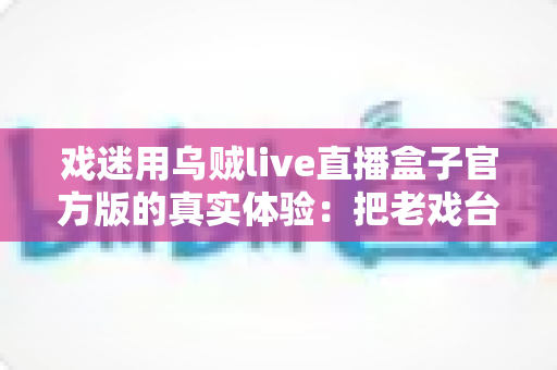 戏迷用乌贼live直播盒子官方版的真实体验:把老戏台搬进客厅的高清新选择 戏迷用乌贼live直播盒子官方版的真实体验:把老戏台搬进客厅的高清新选择