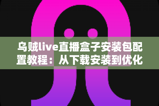 乌贼live直播盒子安装包配置教程：从下载安装到优化设置的完整实战指南