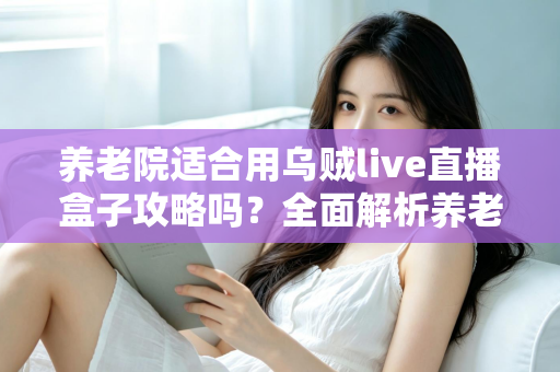 养老院适合用乌贼live直播盒子攻略吗？全面解析养老机构智能化娱乐新选择