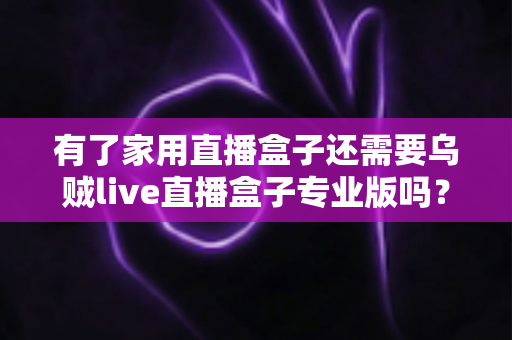 有了家用直播盒子还需要乌贼live直播盒子专业版吗？一文看懂两者的差异与选购思路