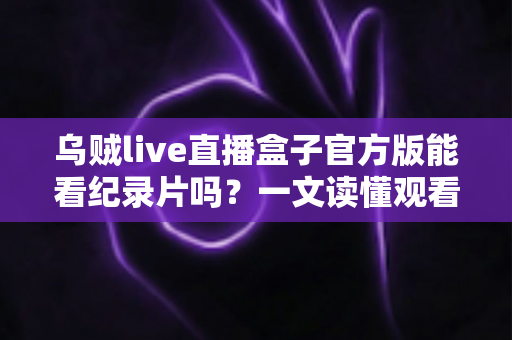 乌贼live直播盒子官方版能看纪录片吗？一文读懂观看渠道与实用指南