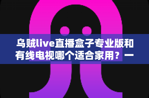 乌贼live直播盒子专业版和有线电视哪个适合家用？一篇讲透家庭观影方案选择