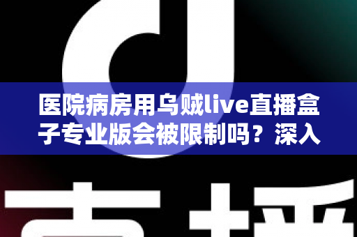 医院病房用乌贼live直播盒子专业版会被限制吗?深入解读医院环境下直播设备的使用规范与应对策略 医院病房用乌贼live直播盒子专业版会被限制吗?深入解读医院环境下直播设备的使用规范与应对策略