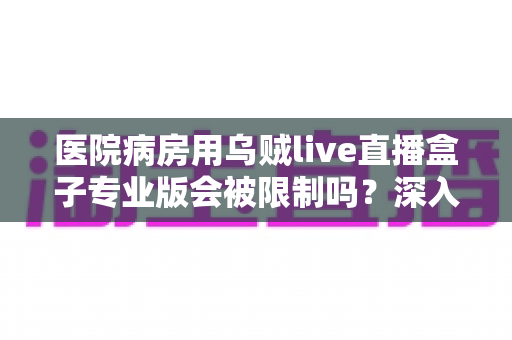 医院病房用乌贼live直播盒子专业版会被限制吗？深入解读医院环境下直播设备的使用规范与应对策略
