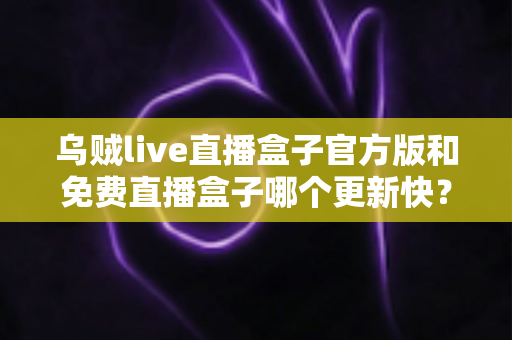 乌贼live直播盒子官方版和免费直播盒子哪个更新快？深度解析更新速度与版本选择指南