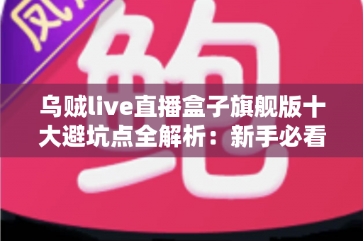 乌贼live直播盒子旗舰版十大避坑点全解析：新手必看的选购与使用安全指南