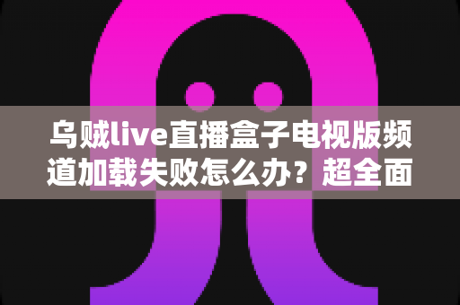 乌贼live直播盒子电视版频道加载失败怎么办？超全面故障排查与解决指南助你快速恢复观影体验