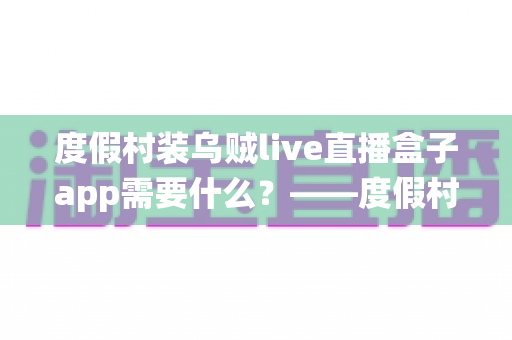 度假村装乌贼live直播盒子app需要什么？——度假村直播系统搭建全流程实用指南