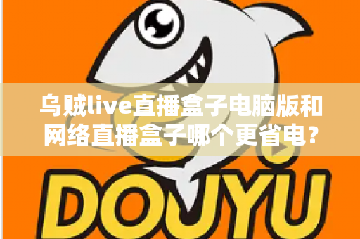 乌贼live直播盒子电脑版和网络直播盒子哪个更省电？全面省电对比测评与选购指南