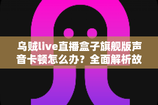 乌贼live直播盒子旗舰版声音卡顿怎么办？全面解析故障原因与实用解决方案指南