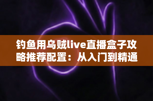 钓鱼用乌贼live直播盒子攻略推荐配置：从入门到精通的高清夜钓直播搭建全指南