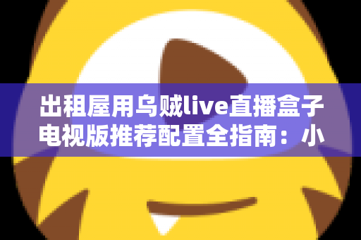 出租屋用乌贼live直播盒子电视版推荐配置全指南：小空间也能畅享大屏直播新体验