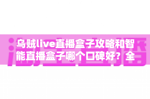 乌贼live直播盒子攻略和智能直播盒子哪个口碑好？全网口碑深度对比与实用攻略一站式指南