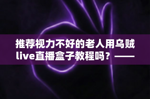 推荐视力不好的老人用乌贼live直播盒子教程吗?——老年视力不佳人群使用直播盒子的全面指南与实用建议 推荐视力不好的老人用乌贼live直播盒子教程吗?——老年视力不佳人群使用直播盒子的全面指南与实用建议